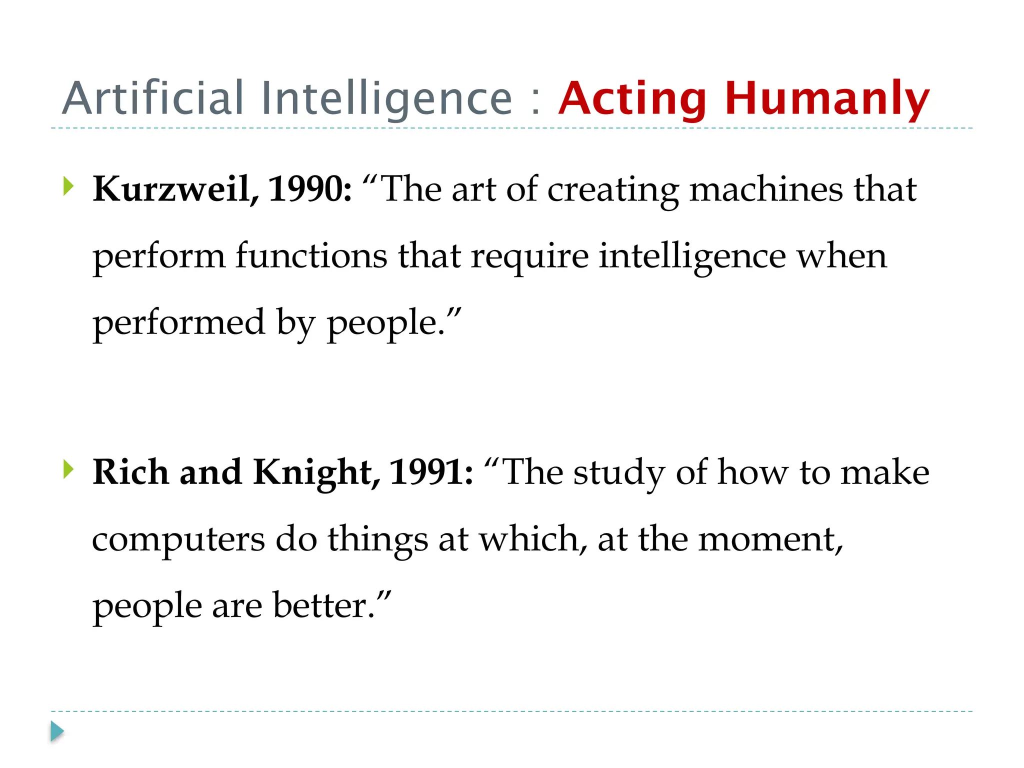 Artificial Intelligence : Acting Humanly
 Kurzweil, 1990: “The art of creating machines that
perform functions that require intelligence when
performed by people.”
 Rich and Knight, 1991: “The study of how to make
computers do things at which, at the moment,
people are better.”
 