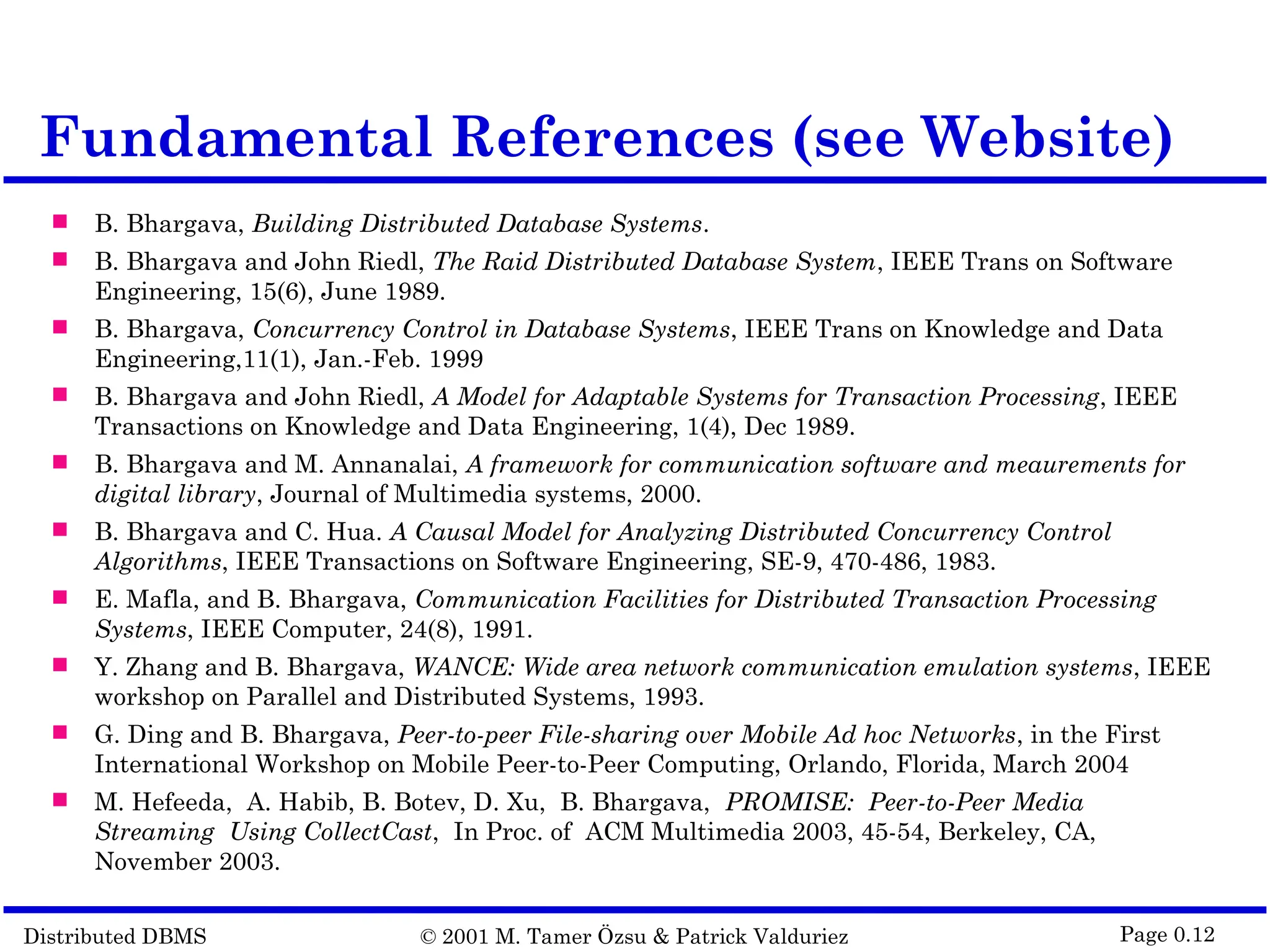 Distributed DBMS © 2001 M. Tamer Özsu & Patrick Valduriez Page 0.12 Fundamental References (see Website)  B. Bhargava, Building Distributed Database Systems.  B. Bhargava and John Riedl, The Raid Distributed Database System, IEEE Trans on Software Engineering, 15(6), June 1989.  B. Bhargava, Concurrency Control in Database Systems, IEEE Trans on Knowledge and Data Engineering,11(1), Jan.-Feb. 1999  B. Bhargava and John Riedl, A Model for Adaptable Systems for Transaction Processing, IEEE Transactions on Knowledge and Data Engineering, 1(4), Dec 1989.  B. Bhargava and M. Annanalai, A framework for communication software and meaurements for digital library, Journal of Multimedia systems, 2000.  B. Bhargava and C. Hua. A Causal Model for Analyzing Distributed Concurrency Control Algorithms, IEEE Transactions on Software Engineering, SE-9, 470-486, 1983.  E. Mafla, and B. Bhargava, Communication Facilities for Distributed Transaction Processing Systems, IEEE Computer, 24(8), 1991.  Y. Zhang and B. Bhargava, WANCE: Wide area network communication emulation systems, IEEE workshop on Parallel and Distributed Systems, 1993.  G. Ding and B. Bhargava, Peer-to-peer File-sharing over Mobile Ad hoc Networks, in the First International Workshop on Mobile Peer-to-Peer Computing, Orlando, Florida, March 2004  M. Hefeeda, A. Habib, B. Botev, D. Xu, B. Bhargava, PROMISE: Peer-to-Peer Media Streaming Using CollectCast, In Proc. of ACM Multimedia 2003, 45-54, Berkeley, CA, November 2003. 