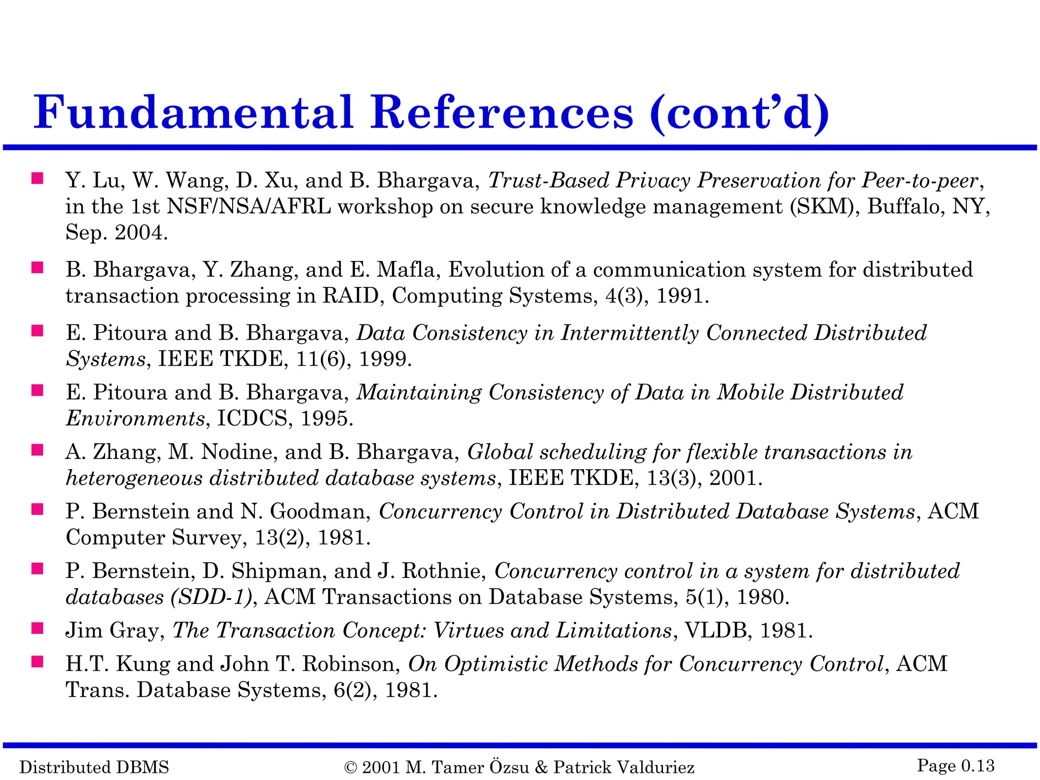 Distributed DBMS © 2001 M. Tamer Özsu & Patrick Valduriez Page 0.13 Fundamental References (cont’d)  Y. Lu, W. Wang, D. Xu, and B. Bhargava, Trust-Based Privacy Preservation for Peer-to-peer, in the 1st NSF/NSA/AFRL workshop on secure knowledge management (SKM), Buffalo, NY, Sep. 2004.  B. Bhargava, Y. Zhang, and E. Mafla, Evolution of a communication system for distributed transaction processing in RAID, Computing Systems, 4(3), 1991.  E. Pitoura and B. Bhargava, Data Consistency in Intermittently Connected Distributed Systems, IEEE TKDE, 11(6), 1999.  E. Pitoura and B. Bhargava, Maintaining Consistency of Data in Mobile Distributed Environments, ICDCS, 1995.  A. Zhang, M. Nodine, and B. Bhargava, Global scheduling for flexible transactions in heterogeneous distributed database systems, IEEE TKDE, 13(3), 2001.  P. Bernstein and N. Goodman, Concurrency Control in Distributed Database Systems, ACM Computer Survey, 13(2), 1981.  P. Bernstein, D. Shipman, and J. Rothnie, Concurrency control in a system for distributed databases (SDD-1), ACM Transactions on Database Systems, 5(1), 1980.  Jim Gray, The Transaction Concept: Virtues and Limitations, VLDB, 1981.  H.T. Kung and John T. Robinson, On Optimistic Methods for Concurrency Control, ACM Trans. Database Systems, 6(2), 1981. 