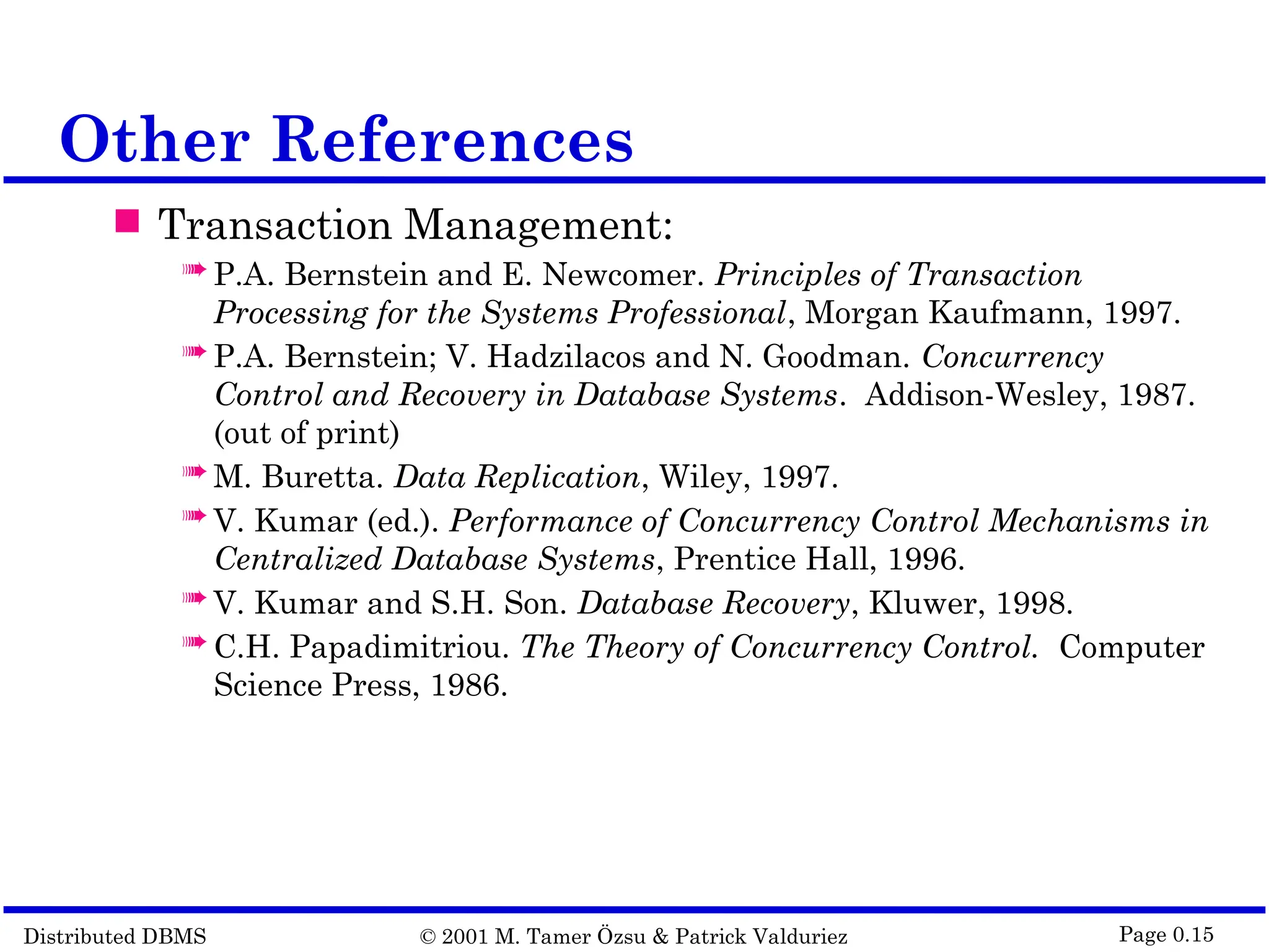 Distributed DBMS © 2001 M. Tamer Özsu & Patrick Valduriez Page 0.15 Other References  Transaction Management:  P.A. Bernstein and E. Newcomer. Principles of Transaction Processing for the Systems Professional, Morgan Kaufmann, 1997.  P.A. Bernstein; V. Hadzilacos and N. Goodman. Concurrency Control and Recovery in Database Systems. Addison-Wesley, 1987. (out of print)  M. Buretta. Data Replication, Wiley, 1997.  V. Kumar (ed.). Performance of Concurrency Control Mechanisms in Centralized Database Systems, Prentice Hall, 1996.  V. Kumar and S.H. Son. Database Recovery, Kluwer, 1998.  C.H. Papadimitriou. The Theory of Concurrency Control. Computer Science Press, 1986. 