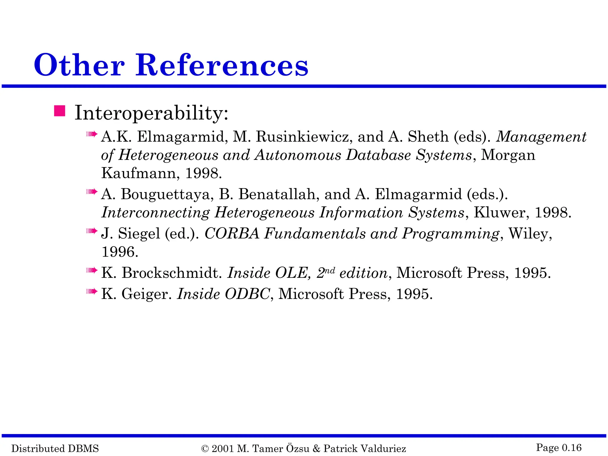 Distributed DBMS © 2001 M. Tamer Özsu & Patrick Valduriez Page 0.16 Other References  Interoperability:  A.K. Elmagarmid, M. Rusinkiewicz, and A. Sheth (eds). Management of Heterogeneous and Autonomous Database Systems, Morgan Kaufmann, 1998.  A. Bouguettaya, B. Benatallah, and A. Elmagarmid (eds.). Interconnecting Heterogeneous Information Systems, Kluwer, 1998.  J. Siegel (ed.). CORBA Fundamentals and Programming, Wiley, 1996.  K. Brockschmidt. Inside OLE, 2nd edition, Microsoft Press, 1995.  K. Geiger. Inside ODBC, Microsoft Press, 1995. 