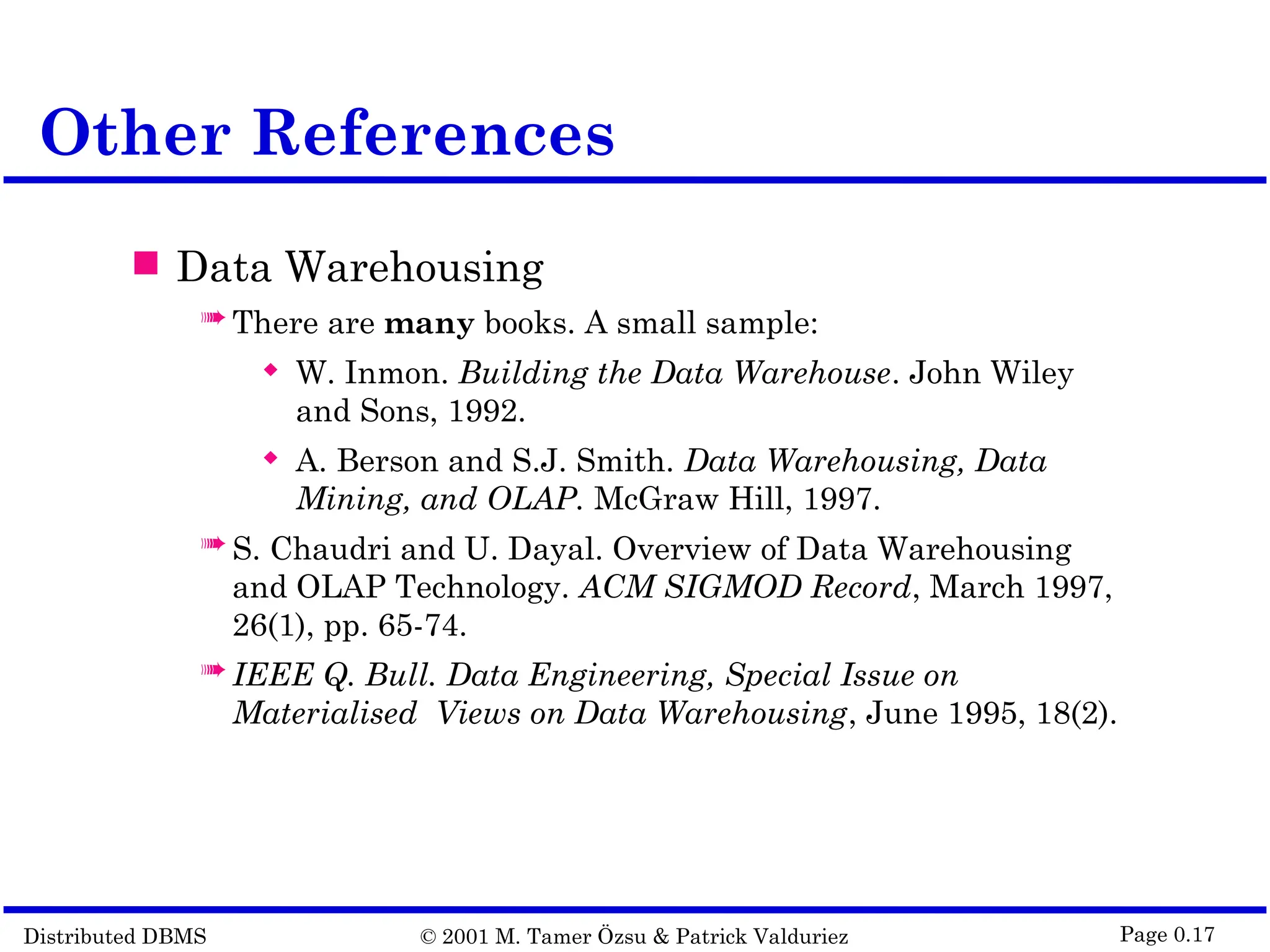 Distributed DBMS © 2001 M. Tamer Özsu & Patrick Valduriez Page 0.17 Other References  Data Warehousing  There are many books. A small sample:  W. Inmon. Building the Data Warehouse. John Wiley and Sons, 1992.  A. Berson and S.J. Smith. Data Warehousing, Data Mining, and OLAP. McGraw Hill, 1997.  S. Chaudri and U. Dayal. Overview of Data Warehousing and OLAP Technology. ACM SIGMOD Record, March 1997, 26(1), pp. 65-74.  IEEE Q. Bull. Data Engineering, Special Issue on Materialised Views on Data Warehousing, June 1995, 18(2). 