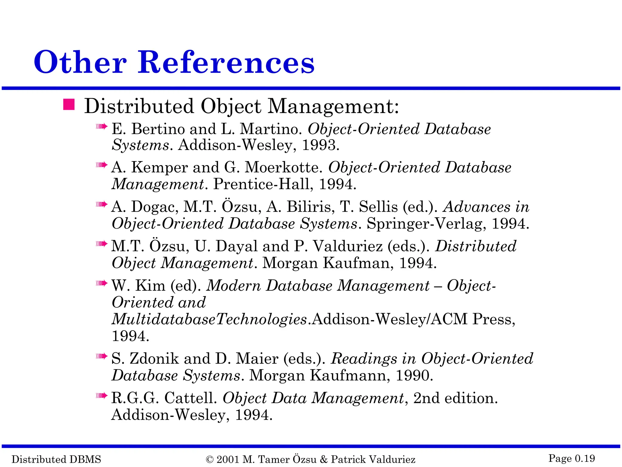 Distributed DBMS © 2001 M. Tamer Özsu & Patrick Valduriez Page 0.19 Other References  Distributed Object Management:  E. Bertino and L. Martino. Object-Oriented Database Systems. Addison-Wesley, 1993.  A. Kemper and G. Moerkotte. Object-Oriented Database Management. Prentice-Hall, 1994.  A. Dogac, M.T. Özsu, A. Biliris, T. Sellis (ed.). Advances in Object-Oriented Database Systems. Springer-Verlag, 1994.  M.T. Özsu, U. Dayal and P. Valduriez (eds.). Distributed Object Management. Morgan Kaufman, 1994.  W. Kim (ed). Modern Database Management – Object- Oriented and MultidatabaseTechnologies.Addison-Wesley/ACM Press, 1994.  S. Zdonik and D. Maier (eds.). Readings in Object-Oriented Database Systems. Morgan Kaufmann, 1990.  R.G.G. Cattell. Object Data Management, 2nd edition. Addison-Wesley, 1994. 