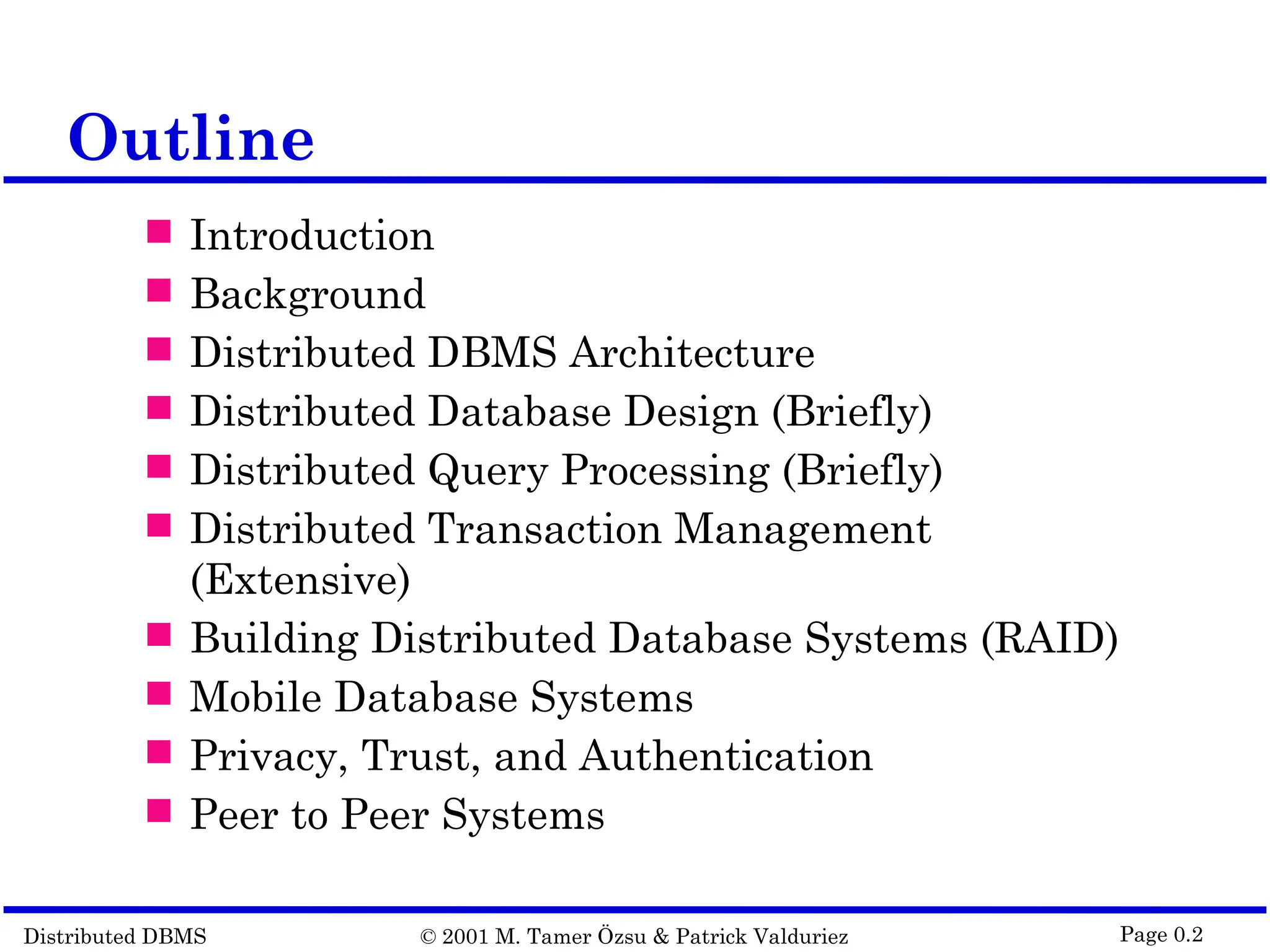 Distributed DBMS © 2001 M. Tamer Özsu & Patrick Valduriez Page 0.2 Outline  Introduction  Background  Distributed DBMS Architecture  Distributed Database Design (Briefly)  Distributed Query Processing (Briefly)  Distributed Transaction Management (Extensive)  Building Distributed Database Systems (RAID)  Mobile Database Systems  Privacy, Trust, and Authentication  Peer to Peer Systems 