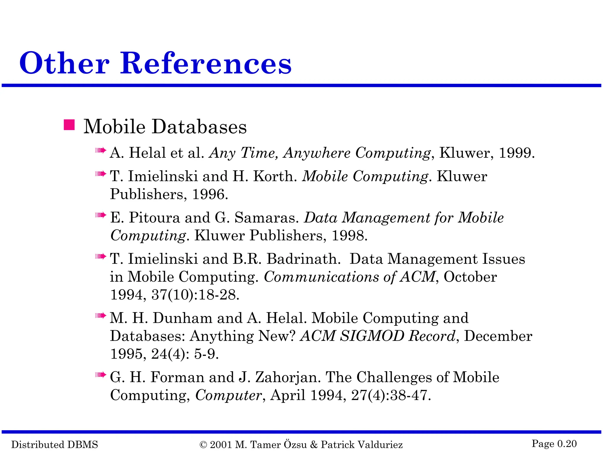 Distributed DBMS © 2001 M. Tamer Özsu & Patrick Valduriez Page 0.20 Other References  Mobile Databases  A. Helal et al. Any Time, Anywhere Computing, Kluwer, 1999.  T. Imielinski and H. Korth. Mobile Computing. Kluwer Publishers, 1996.  E. Pitoura and G. Samaras. Data Management for Mobile Computing. Kluwer Publishers, 1998.  T. Imielinski and B.R. Badrinath. Data Management Issues in Mobile Computing. Communications of ACM, October 1994, 37(10):18-28.  M. H. Dunham and A. Helal. Mobile Computing and Databases: Anything New? ACM SIGMOD Record, December 1995, 24(4): 5-9.  G. H. Forman and J. Zahorjan. The Challenges of Mobile Computing, Computer, April 1994, 27(4):38-47. 
