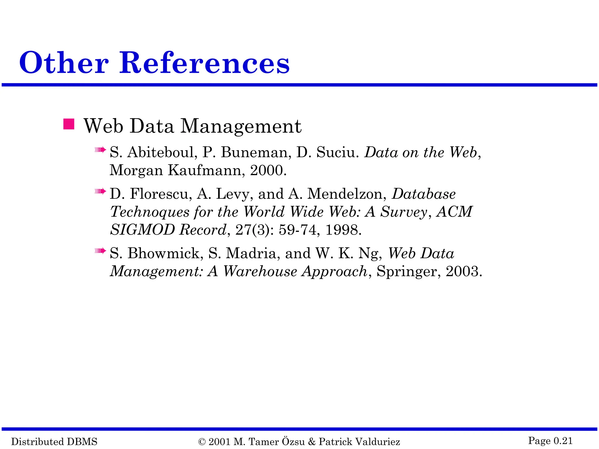 Distributed DBMS © 2001 M. Tamer Özsu & Patrick Valduriez Page 0.21 Other References  Web Data Management  S. Abiteboul, P. Buneman, D. Suciu. Data on the Web, Morgan Kaufmann, 2000.  D. Florescu, A. Levy, and A. Mendelzon, Database Technoques for the World Wide Web: A Survey, ACM SIGMOD Record, 27(3): 59-74, 1998.  S. Bhowmick, S. Madria, and W. K. Ng, Web Data Management: A Warehouse Approach, Springer, 2003. 