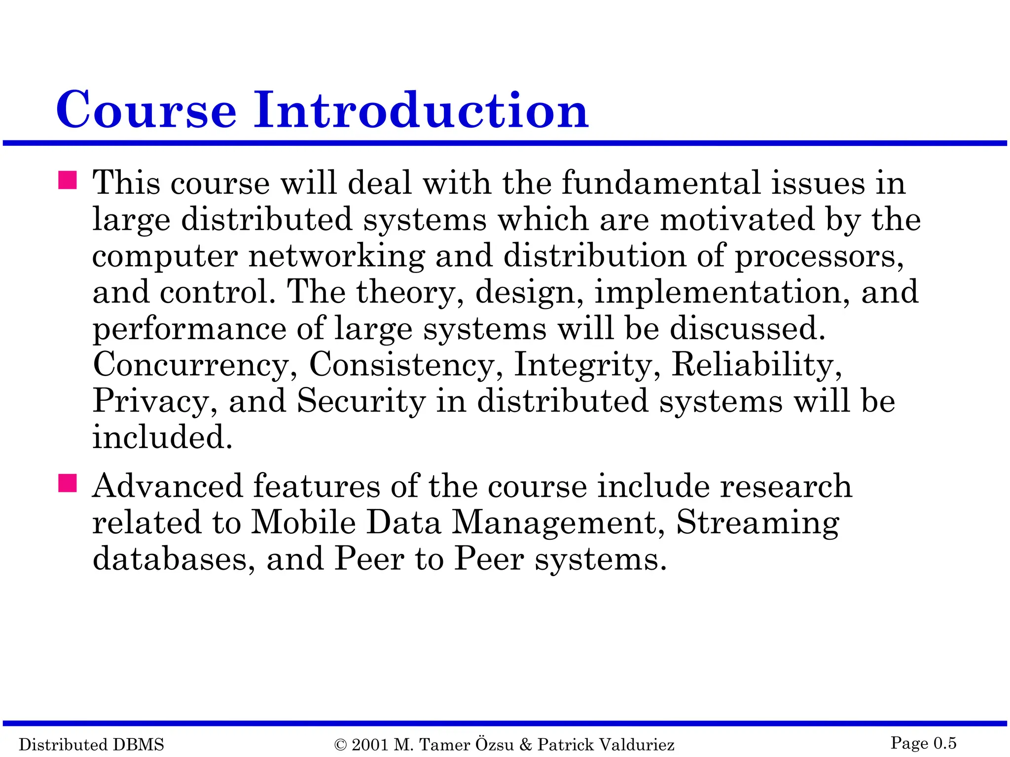 Distributed DBMS © 2001 M. Tamer Özsu & Patrick Valduriez Page 0.5 Course Introduction  This course will deal with the fundamental issues in large distributed systems which are motivated by the computer networking and distribution of processors, and control. The theory, design, implementation, and performance of large systems will be discussed. Concurrency, Consistency, Integrity, Reliability, Privacy, and Security in distributed systems will be included.  Advanced features of the course include research related to Mobile Data Management, Streaming databases, and Peer to Peer systems. 