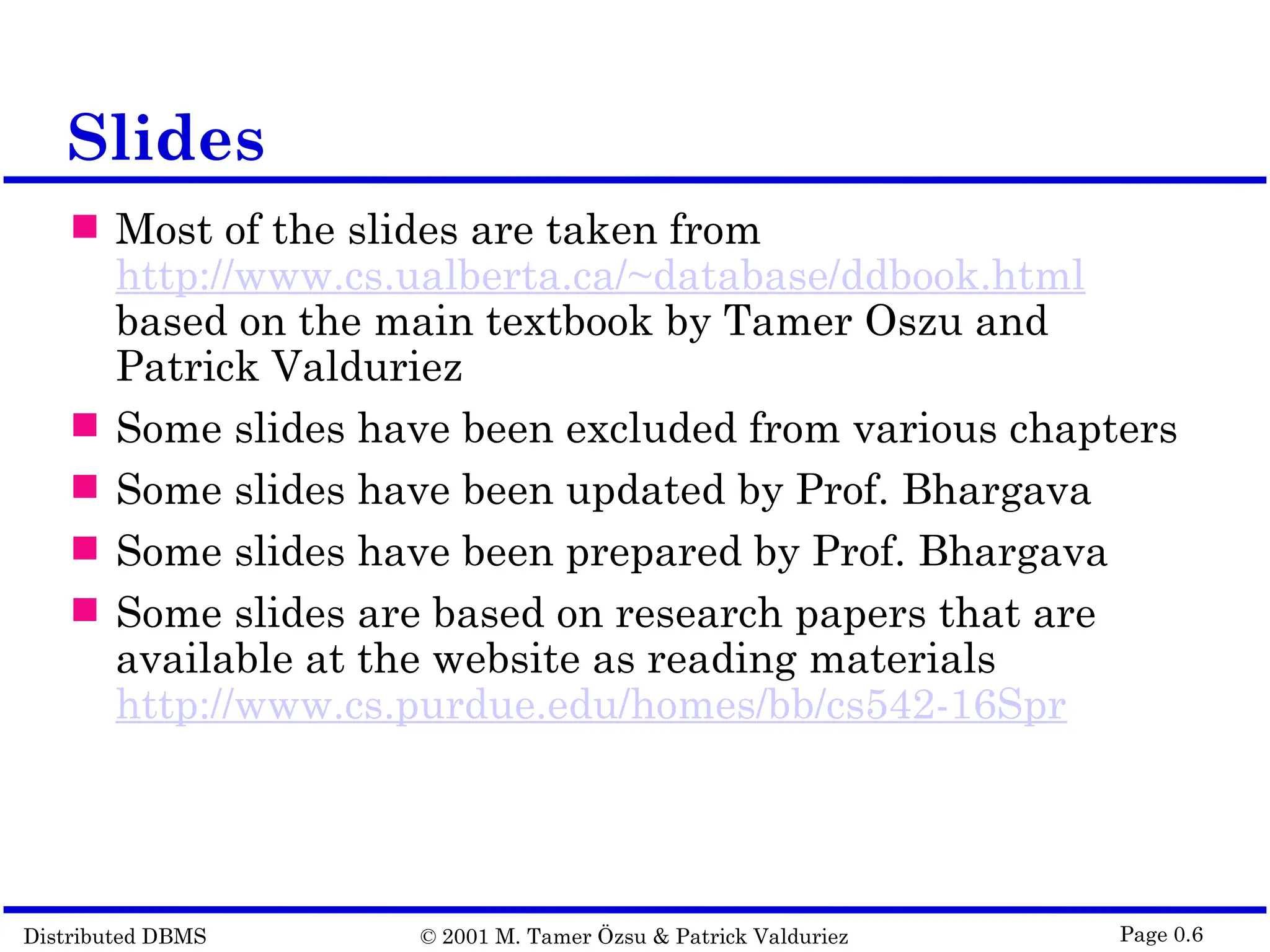 Distributed DBMS © 2001 M. Tamer Özsu & Patrick Valduriez Page 0.6 Slides  Most of the slides are taken from http://www.cs.ualberta.ca/~database/ddbook.html based on the main textbook by Tamer Oszu and Patrick Valduriez  Some slides have been excluded from various chapters  Some slides have been updated by Prof. Bhargava  Some slides have been prepared by Prof. Bhargava  Some slides are based on research papers that are available at the website as reading materials http://www.cs.purdue.edu/homes/bb/cs542-16Spr 