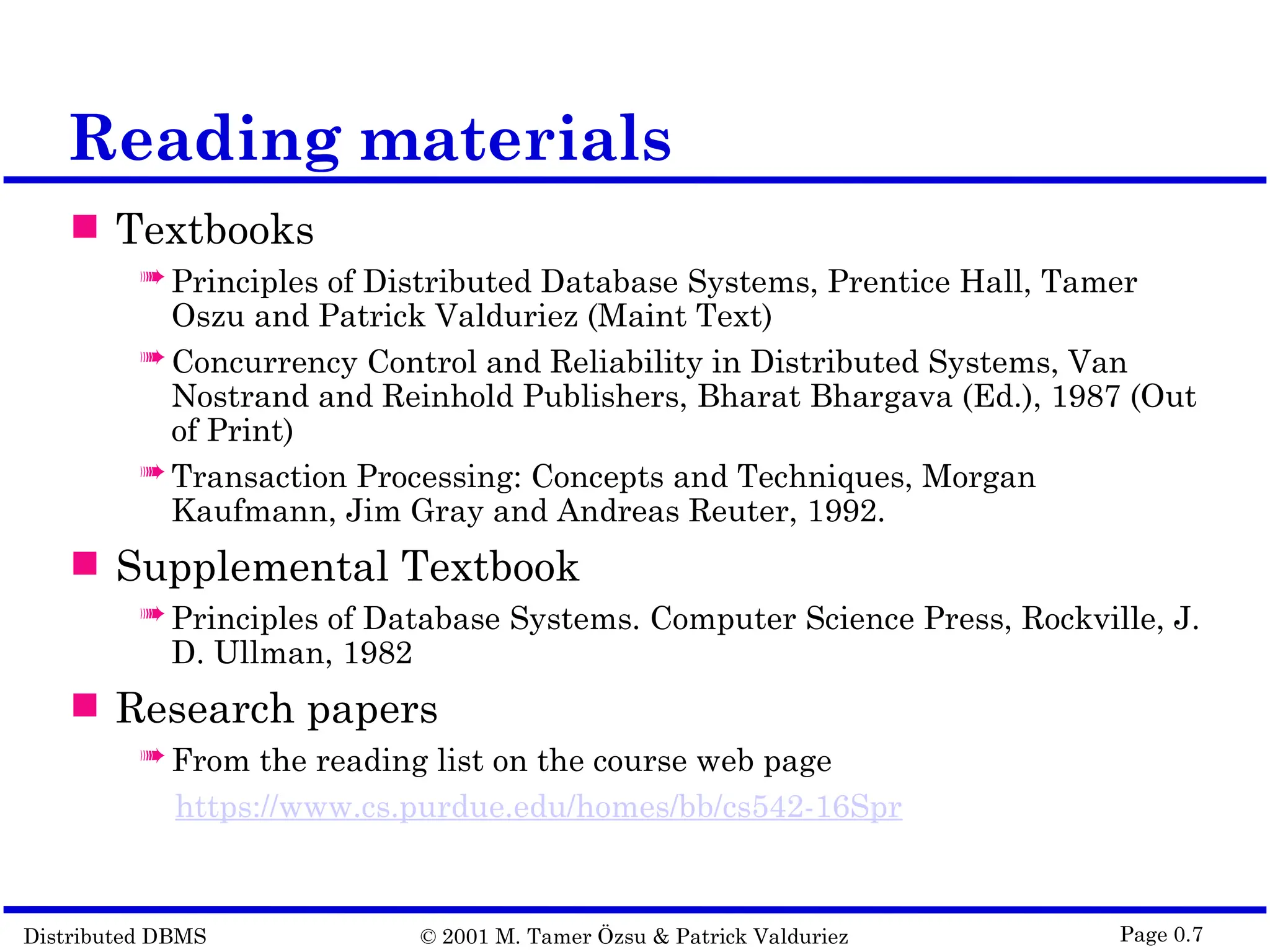 Distributed DBMS © 2001 M. Tamer Özsu & Patrick Valduriez Page 0.7 Reading materials  Textbooks  Principles of Distributed Database Systems, Prentice Hall, Tamer Oszu and Patrick Valduriez (Maint Text)  Concurrency Control and Reliability in Distributed Systems, Van Nostrand and Reinhold Publishers, Bharat Bhargava (Ed.), 1987 (Out of Print)  Transaction Processing: Concepts and Techniques, Morgan Kaufmann, Jim Gray and Andreas Reuter, 1992.  Supplemental Textbook  Principles of Database Systems. Computer Science Press, Rockville, J. D. Ullman, 1982  Research papers  From the reading list on the course web page https://www.cs.purdue.edu/homes/bb/cs542-16Spr 