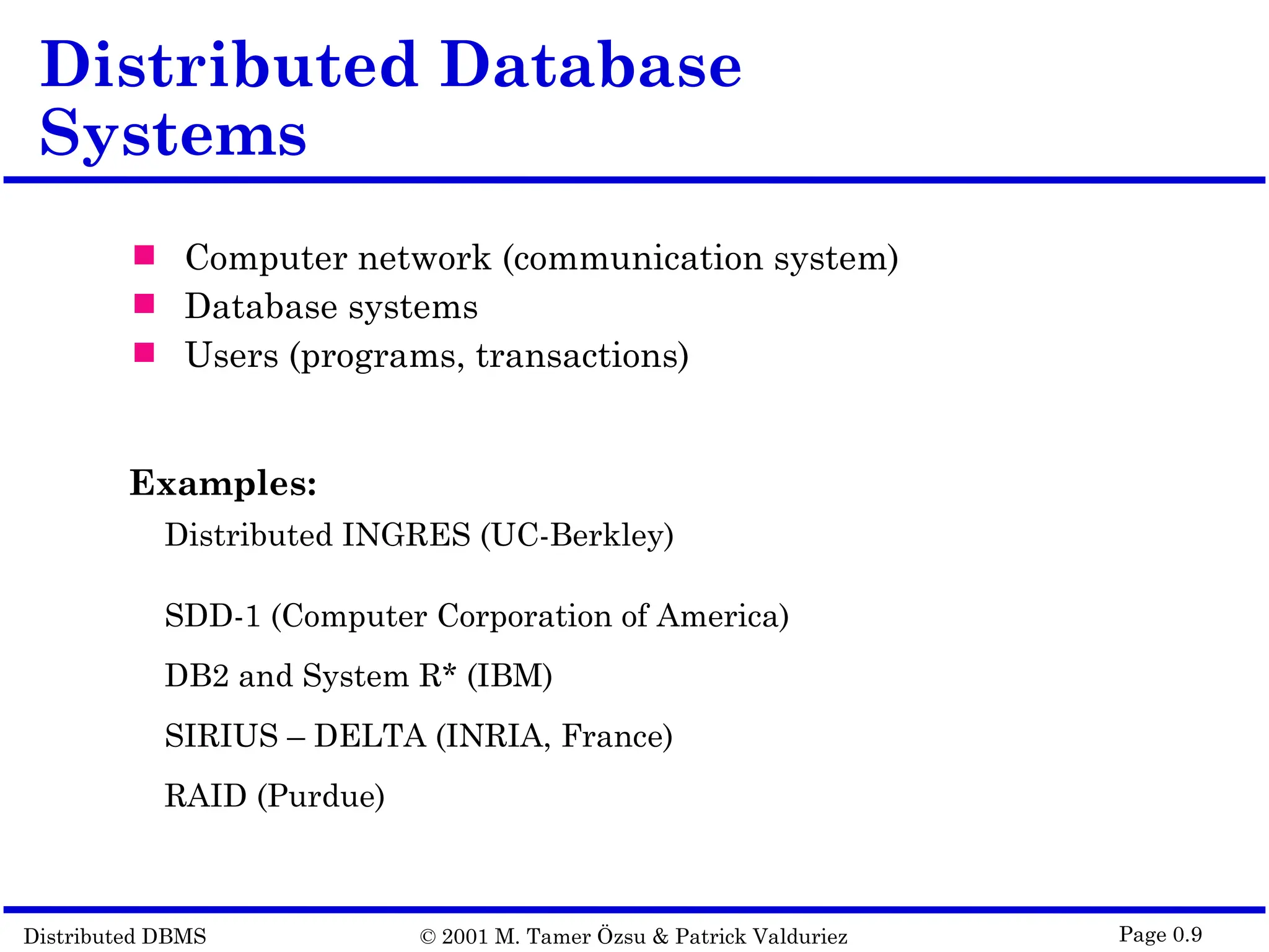 Distributed DBMS © 2001 M. Tamer Özsu & Patrick Valduriez Page 0.9 Distributed Database Systems  Computer network (communication system)  Database systems  Users (programs, transactions) Examples: Distributed INGRES (UC-Berkley) SDD-1 (Computer Corporation of America) DB2 and System R* (IBM) SIRIUS – DELTA (INRIA, France) RAID (Purdue) 