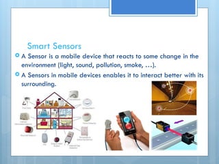 Smart Sensors
 A Sensor is a mobile device that reacts to some change in the
environment (light, sound, pollution, smoke, …).
 A Sensors in mobile devices enables it to interact better with its
surrounding.
 
