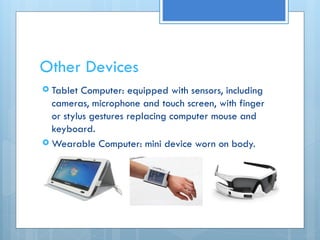 Other Devices
 Tablet Computer: equipped with sensors, including
cameras, microphone and touch screen, with finger
or stylus gestures replacing computer mouse and
keyboard.
 Wearable Computer: mini device worn on body.
 