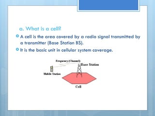 a. What is a cell?
 A cell is the area covered by a radio signal transmitted by
a transmitter (Base Station BS).
 It is the basic unit in cellular system coverage.
 