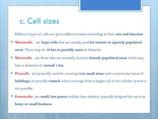 c. Cell sizes
Different types of cells are given different names according to their size and function:
 Macrocells: are large cells that are usually used for remote or sparsely populated
areas. These may be 10 km or possibly more in diameter.
 Microcells: are those that are normally found in densely populated areas which may
have a diameter of around 1 km.
 Picocells: are generally used for covering very small areas such as particular areas of
buildings, or possibly tunnels where coverage from a larger cell in the cellular system is
not possible.
 Femtocells: are small, low-power cellular base stations, typically designed for use in a
home or small business.
 