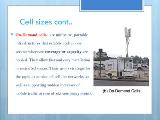 Cell sizes cont..
 On-Demand cells: are miniature, portable
infrastructures that establish cell phone
service wherever coverage or capacity are
needed. They allow fast and easy installation
in restricted spaces. Their use is strategic for
the rapid expansion of cellular networks, as
well as supporting sudden increases of
mobile traffic in case of extraordinary events.
(b) On Demand Cells
 