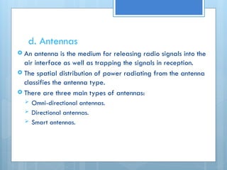 d. Antennas
 An antenna is the medium for releasing radio signals into the
air interface as well as trapping the signals in reception.
 The spatial distribution of power radiating from the antenna
classifies the antenna type.
 There are three main types of antennas:
 Omni-directional antennas.
 Directional antennas.
 Smart antennas.
 