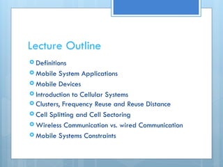 Lecture Outline
 Definitions
 Mobile System Applications
 Mobile Devices
 Introduction to Cellular Systems
 Clusters, Frequency Reuse and Reuse Distance
 Cell Splitting and Cell Sectoring
 Wireless Communication vs. wired Communication
 Mobile Systems Constraints
 