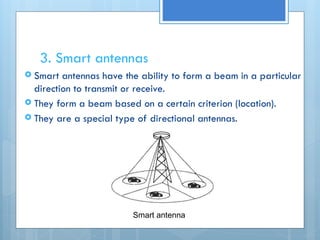 3. Smart antennas
 Smart antennas have the ability to form a beam in a particular
direction to transmit or receive.
 They form a beam based on a certain criterion (location).
 They are a special type of directional antennas.
Smart antenna
 