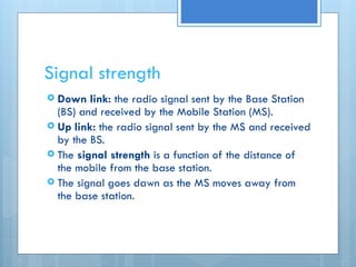 Signal strength
 Down link: the radio signal sent by the Base Station
(BS) and received by the Mobile Station (MS).
 Up link: the radio signal sent by the MS and received
by the BS.
 The signal strength is a function of the distance of
the mobile from the base station.
 The signal goes dawn as the MS moves away from
the base station.
 