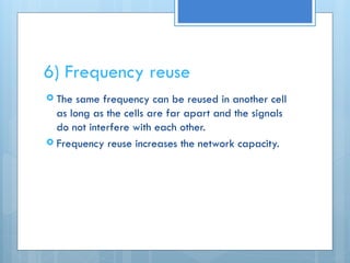 6) Frequency reuse
 The same frequency can be reused in another cell
as long as the cells are far apart and the signals
do not interfere with each other.
 Frequency reuse increases the network capacity.
 