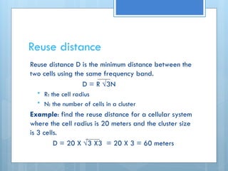 Reuse distance
Reuse distance D is the minimum distance between the
two cells using the same frequency band.
D = R √3N
 R: the cell radius
 N: the number of cells in a cluster
Example: find the reuse distance for a cellular system
where the cell radius is 20 meters and the cluster size
is 3 cells.
D = 20 X √3 X3 = 20 X 3 = 60 meters
 