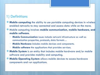 1) Definitions
 Mobile computing the ability to use portable computing devices in wireless
enabled networks to stay connected and access data while on the move.
 Mobile computing involves mobile communication, mobile hardware, and
mobile software.
o Mobile Communication issues include network infrastructure as well as
communication properties, protocols, data formats ...
o Mobile Hardware includes mobile devices and components.
o Mobile software the applications that provides services.
 Mobile System is an entity that includes mobile hardware and/or mobile
software and provides mobility and computing.
 Mobile Operating System allows mobile devices to access hardware
components and run applications.
 