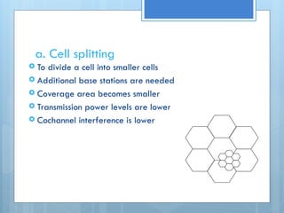 a. Cell splitting
 To divide a cell into smaller cells
 Additional base stations are needed
 Coverage area becomes smaller
 Transmission power levels are lower
 Cochannel interference is lower
 