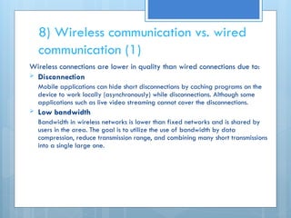 8) Wireless communication vs. wired
communication (1)
Wireless connections are lower in quality than wired connections due to:
 Disconnection
Mobile applications can hide short disconnections by caching programs on the
device to work locally (asynchronously) while disconnections. Although some
applications such as live video streaming cannot cover the disconnections.
 Low bandwidth
Bandwidth in wireless networks is lower than fixed networks and is shared by
users in the area. The goal is to utilize the use of bandwidth by data
compression, reduce transmission range, and combining many short transmissions
into a single large one.
 