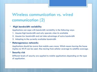 Wireless communication vs. wired
communication (2)
 High bandwidth variability
Applications can cope with bandwidth variability in the following ways:
1. Assume high bandwidth and only operate when its available
2. Assume low bandwidth and not take advantage of extra bandwidth
3. Adapting to the currently available bandwidth
 Heterogeneous networks
Applications should be aware that mobile users move. Which means leaving the house
implies no Wi-Fi can be used. Also moving from cellular coverage to satellite coverage.
 Security risk
Different levels of security are applied to mobile applications depending on the type
of application.
 