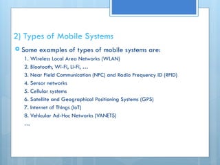 2) Types of Mobile Systems
 Some examples of types of mobile systems are:
1. Wireless Local Area Networks (WLAN)
2. Blootooth, Wi-Fi, Li-Fi, …
3. Near Field Communication (NFC) and Radio Frequency ID (RFID)
4. Sensor networks
5. Cellular systems
6. Satellite and Geographical Positioning Systems (GPS)
7. Internet of Things (IoT)
8. Vehicular Ad-Hoc Networks (VANETS)
…
 