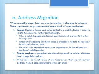 a. Address Migration
When a mobile moves from an area to another, it changes its address.
There are several ways the network keeps track of users addresses:
1. Paging: Paging is the network initial contact to a mobile device in order to
locate the device for further communication.
• When a mobile is paged and does not reply, the network searches for it in the
coverage area.
• Instead of broadcasting all network areas, a broadcast is made to the last known
location and adjacent areas.
• The network will expand the search area, depending on the time elapsed and
the device’s mobility profile.
2. Central services: a centralized database is updated by mobiles whenever
they change their address.
3. Home bases: each mobile has a home base server which knows its current
address. Home bases communicate with each other.
 