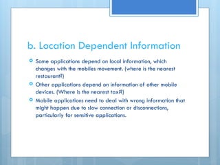 b. Location Dependent Information
 Some applications depend on local information, which
changes with the mobiles movement. (where is the nearest
restaurant?)
 Other applications depend on information of other mobile
devices. (Where is the nearest taxi?)
 Mobile applications need to deal with wrong information that
might happen due to slow connection or disconnections,
particularly for sensitive applications.
 