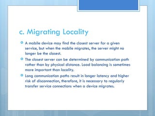 c. Migrating Locality
 A mobile device may find the closest server for a given
service, but when the mobile migrates, the server might no
longer be the closest.
 The closest server can be determined by communication path
rather than by physical distance. Load balancing is sometimes
more important than locality.
 Long communication paths result in longer latency and higher
risk of disconnection, therefore, it is necessary to regularly
transfer service connections when a device migrates.
 
