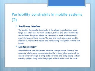 Portability constraints in mobile systems
(2)
 Small user interface
The smaller the mobile, the smaller is the display. Applications need
large user interfaces for multi windows, buttons and other multimedia
applications. Programs should be designed to work easily on small
user interfaces, with no mouse. The pen and touch screen are used in
mobiles to replace the mouse, and handwriting recognition to help with
inputs.
 Limited memory
Limited mobile size and power limits the storage space. Some of the
capacity solutions are compressing the file system, using a network to
access remote storage, sharing code libraries, and compressing virtual
memory pages. Using script languages reduces the size of the code.
 