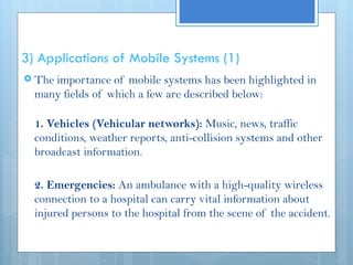 3) Applications of Mobile Systems (1)
 The importance of mobile systems has been highlighted in
many fields of which a few are described below:
1. Vehicles (Vehicular networks): Music, news, traffic
conditions, weather reports, anti-collision systems and other
broadcast information.
2. Emergencies: An ambulance with a high-quality wireless
connection to a hospital can carry vital information about
injured persons to the hospital from the scene of the accident.
 