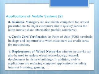 Applications of Mobile Systems (2)
3. Business: Managers can use mobile computers for critical
presentations to major customers and to quickly access the
latest market share information (mobile commerce).
4. Credit Card Verification: At Point of Sale (POS) terminals
in shops and supermarkets, when customers use credit cards
for transactions.
5. Replacement of Wired Networks: wireless networks can
also be used to replace wired networks, e.g., network
development in historic buildings. In addition, mobile
applications are replacing computer applications including
internet browsing, gaming, …
 