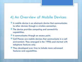 4) An Overview of Mobile Devices
 A mobile device is an electronic device that communicates
to other devices through a wireless connection.
 The device provides computing and connectivity
capabilities.
 It communicates through an access point.
 Cell Phones are mobile devices that communicate in a cell
environment. They emerged in the 1990s and started with
telephone features only.
 They developed over time to include more advanced
features and capabilities.
 