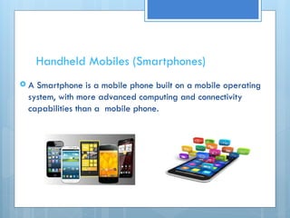 Handheld Mobiles (Smartphones)
 A Smartphone is a mobile phone built on a mobile operating
system, with more advanced computing and connectivity
capabilities than a mobile phone.
 