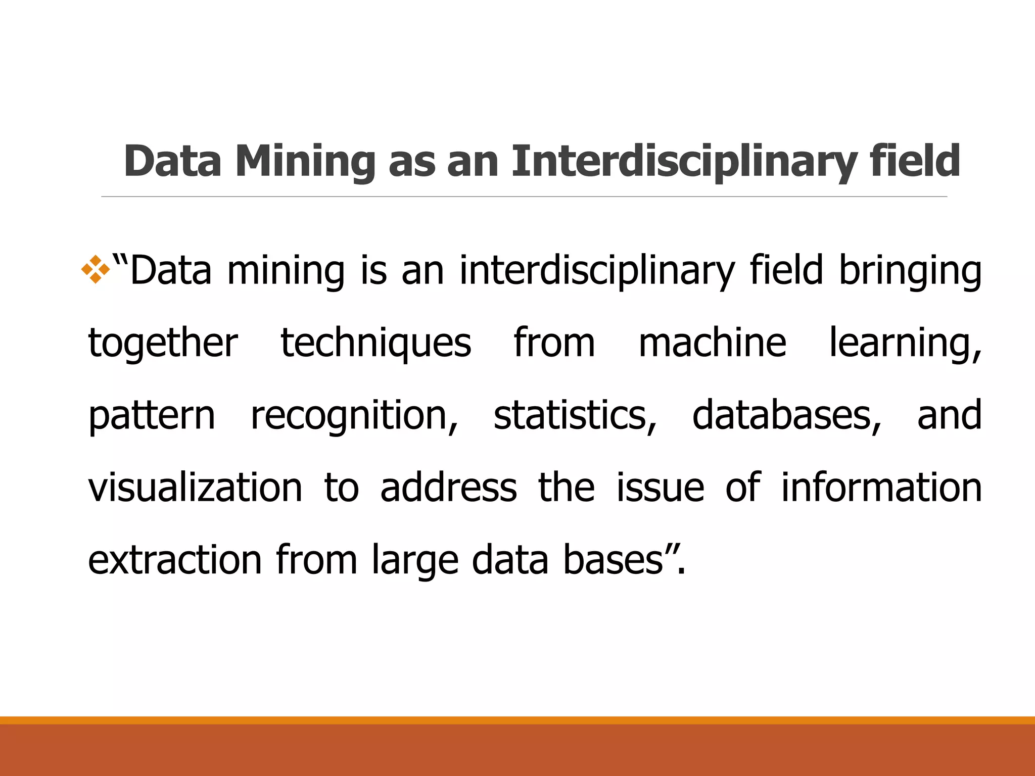 Data Mining as an Interdisciplinary field
“Data mining is an interdisciplinary field bringing
together techniques from machine learning,
pattern recognition, statistics, databases, and
visualization to address the issue of information
extraction from large data bases”.
 