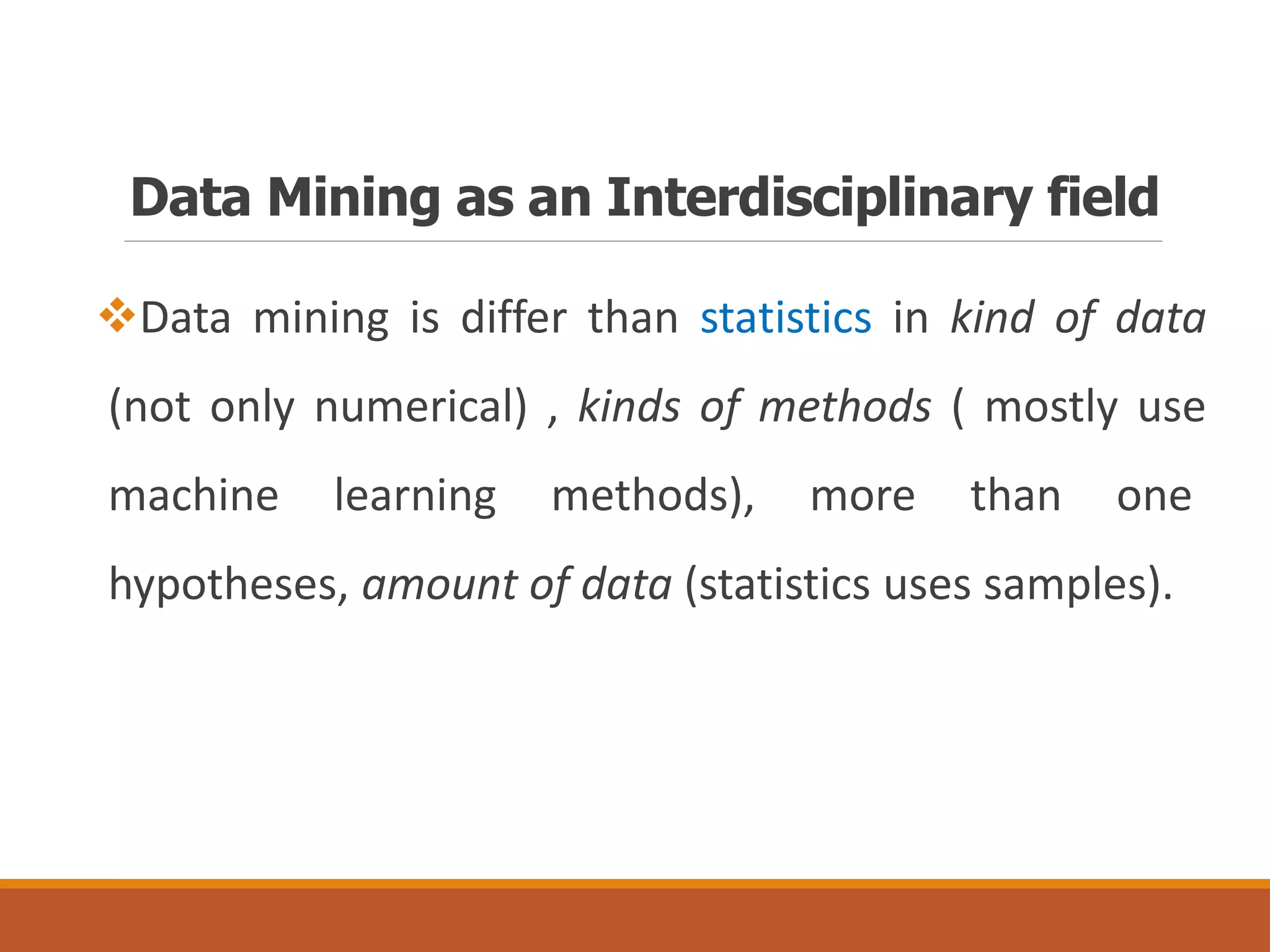 Data Mining as an Interdisciplinary field
Data mining is differ than statistics in kind of data
(not only numerical) , kinds of methods ( mostly use
machine learning methods), more than one
hypotheses, amount of data (statistics uses samples).
 
