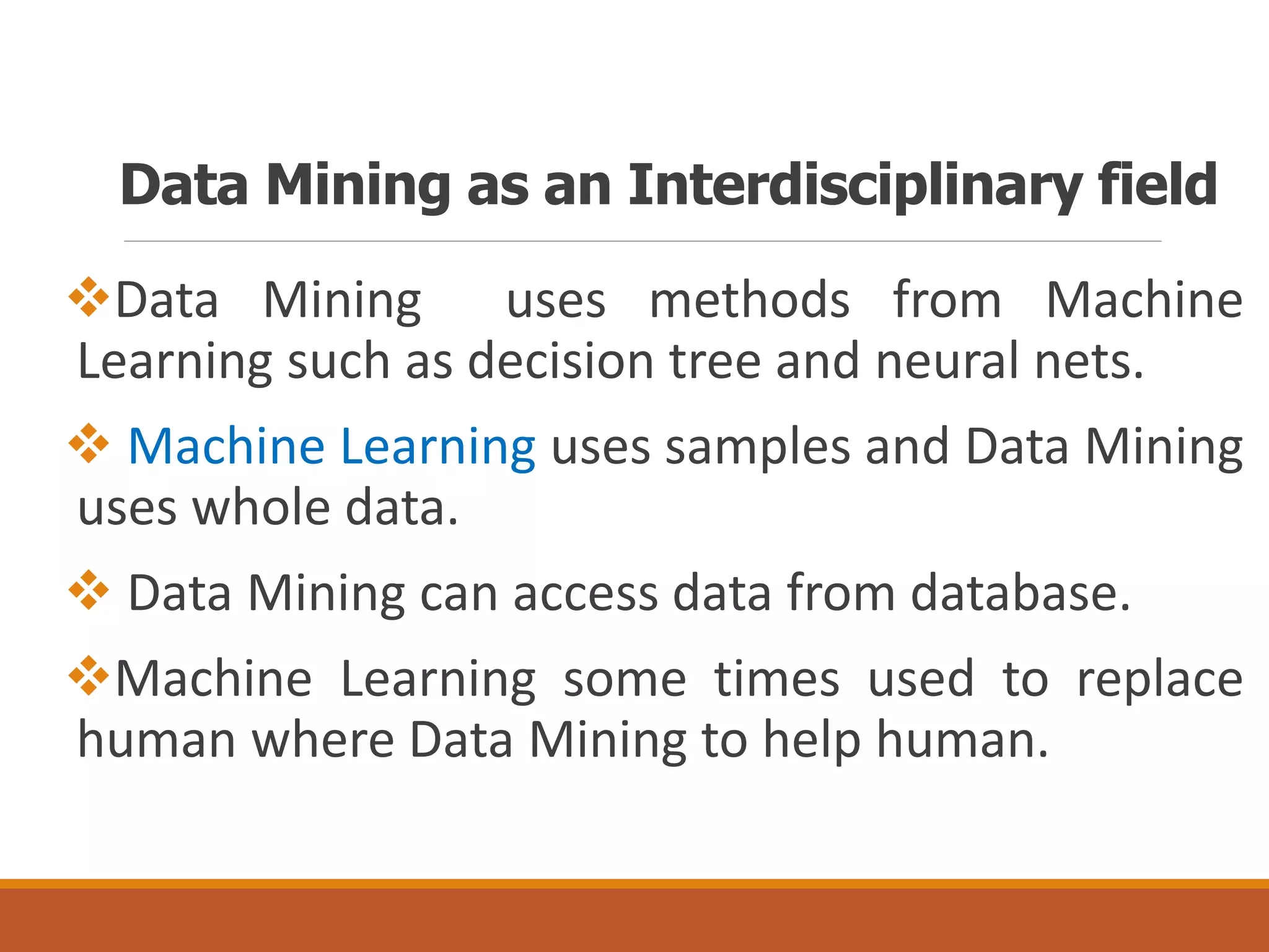 Data Mining as an Interdisciplinary field
Data Mining uses methods from Machine
Learning such as decision tree and neural nets.
 Machine Learning uses samples and Data Mining
uses whole data.
 Data Mining can access data from database.
Machine Learning some times used to replace
human where Data Mining to help human.
 