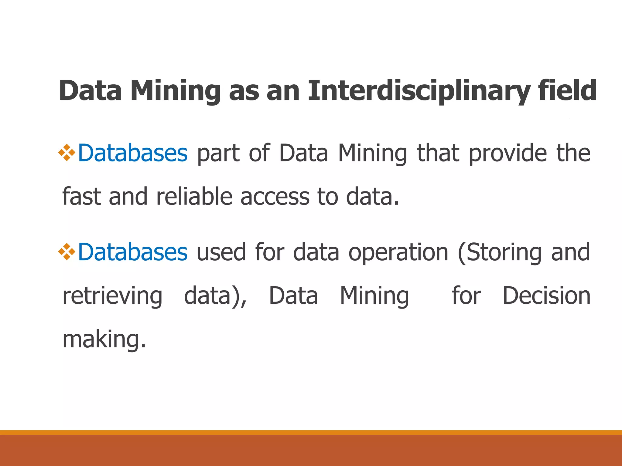 Data Mining as an Interdisciplinary field
Databases part of Data Mining that provide the
fast and reliable access to data.
Databases used for data operation (Storing and
retrieving data), Data Mining for Decision
making.
 