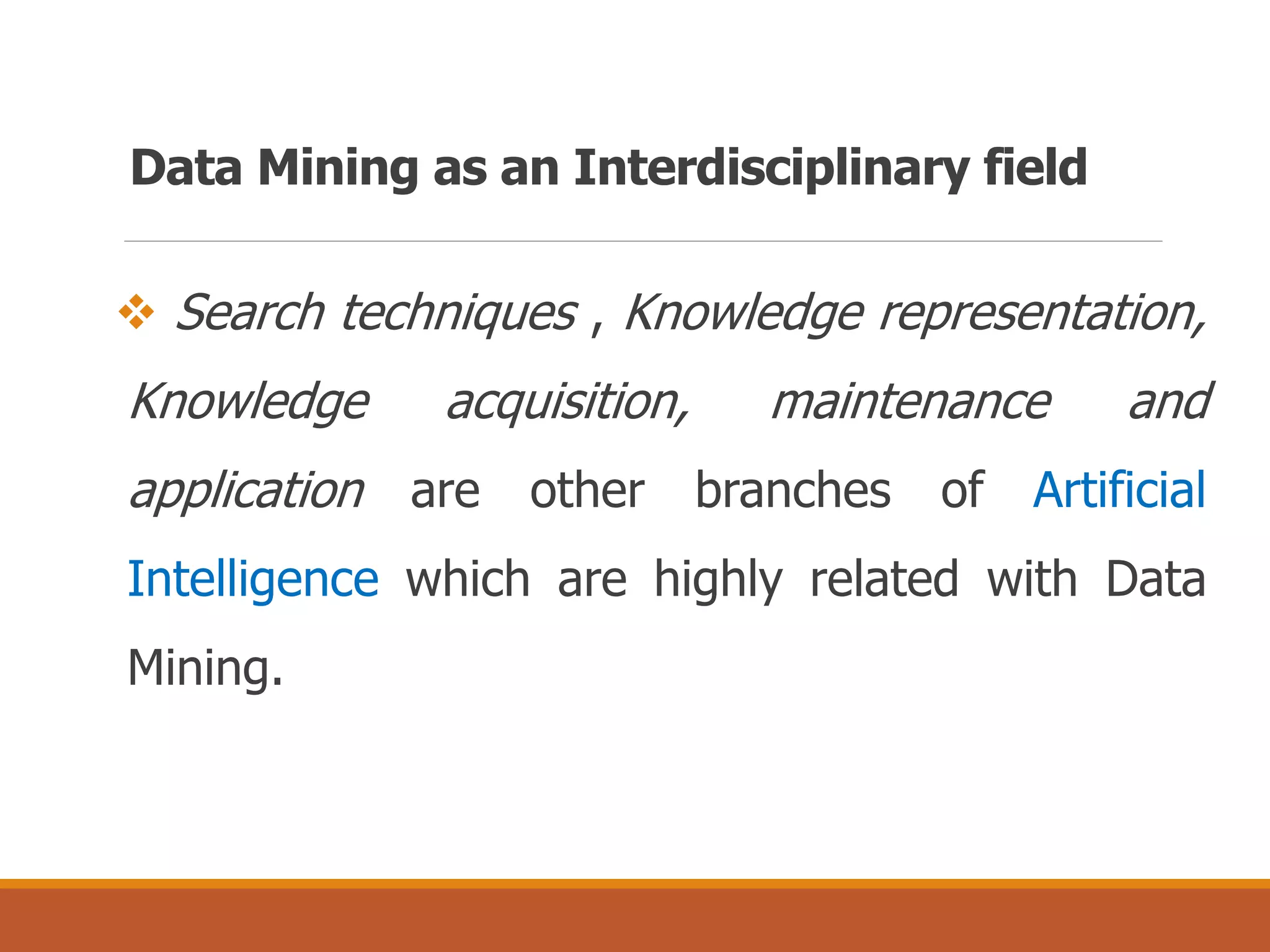 Data Mining as an Interdisciplinary field
 Search techniques , Knowledge representation,
Knowledge acquisition, maintenance and
application are other branches of Artificial
Intelligence which are highly related with Data
Mining.
 