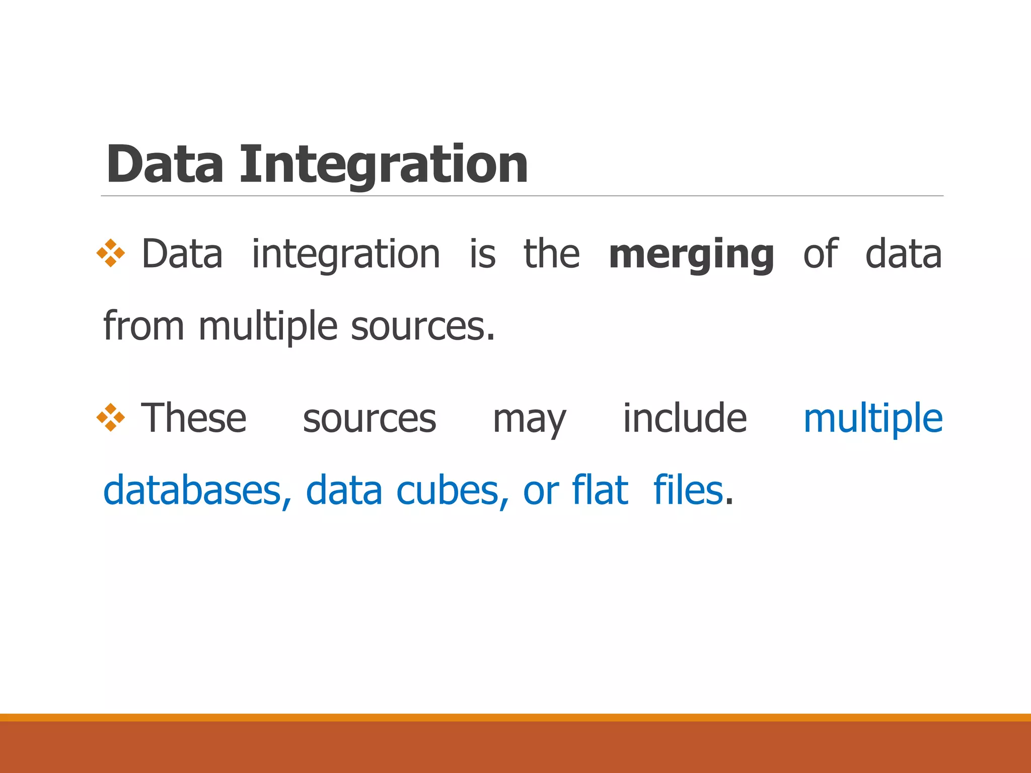 Data Integration
 Data integration is the merging of data
from multiple sources.
 These sources may include multiple
databases, data cubes, or flat files.
 