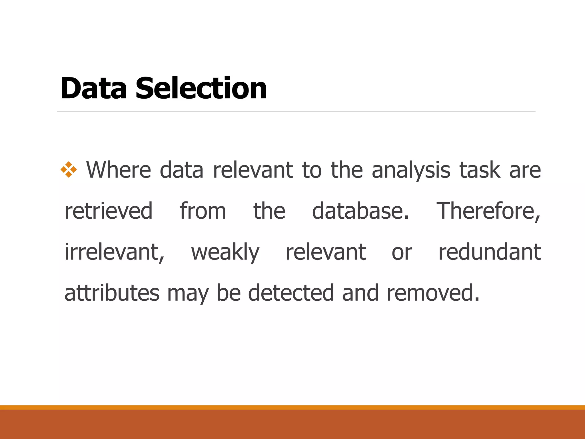 Data Selection
 Where data relevant to the analysis task are
retrieved from the database. Therefore,
irrelevant, weakly relevant or redundant
attributes may be detected and removed.
 