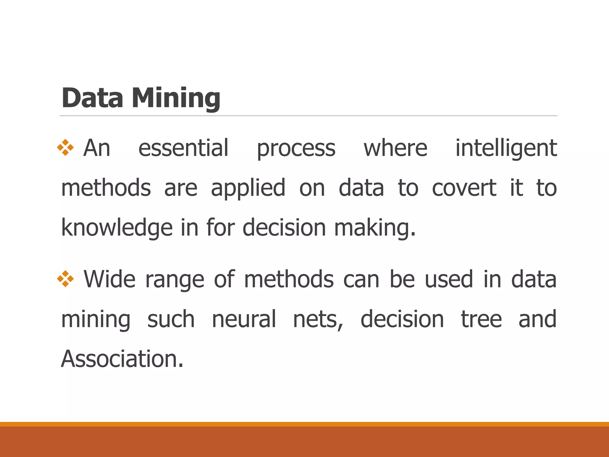 Data Mining
 An essential process where intelligent
methods are applied on data to covert it to
knowledge in for decision making.
 Wide range of methods can be used in data
mining such neural nets, decision tree and
Association.
 