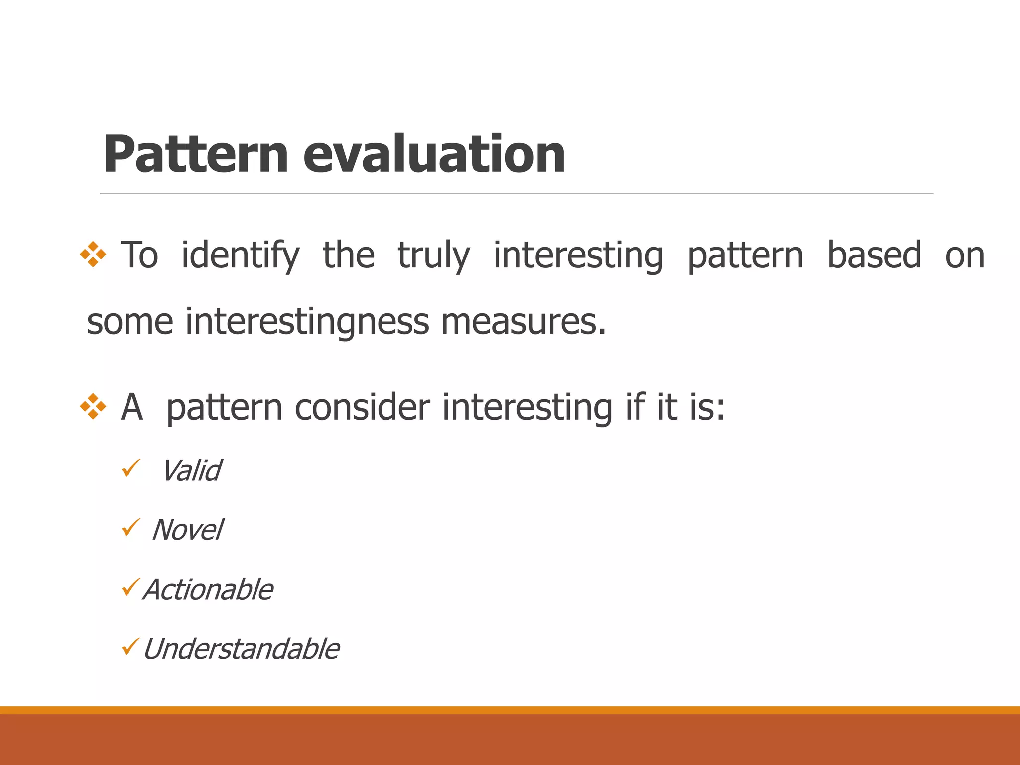 Pattern evaluation
 To identify the truly interesting pattern based on
some interestingness measures.
 A pattern consider interesting if it is:
 Valid
 Novel
Actionable
Understandable
 