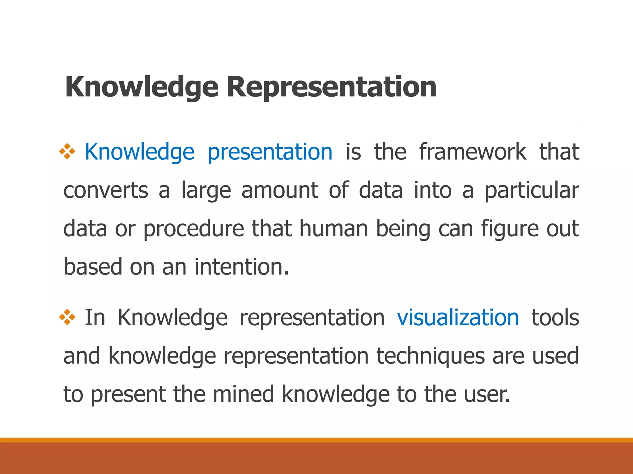 Knowledge Representation
 Knowledge presentation is the framework that
converts a large amount of data into a particular
data or procedure that human being can figure out
based on an intention.
 In Knowledge representation visualization tools
and knowledge representation techniques are used
to present the mined knowledge to the user.
 