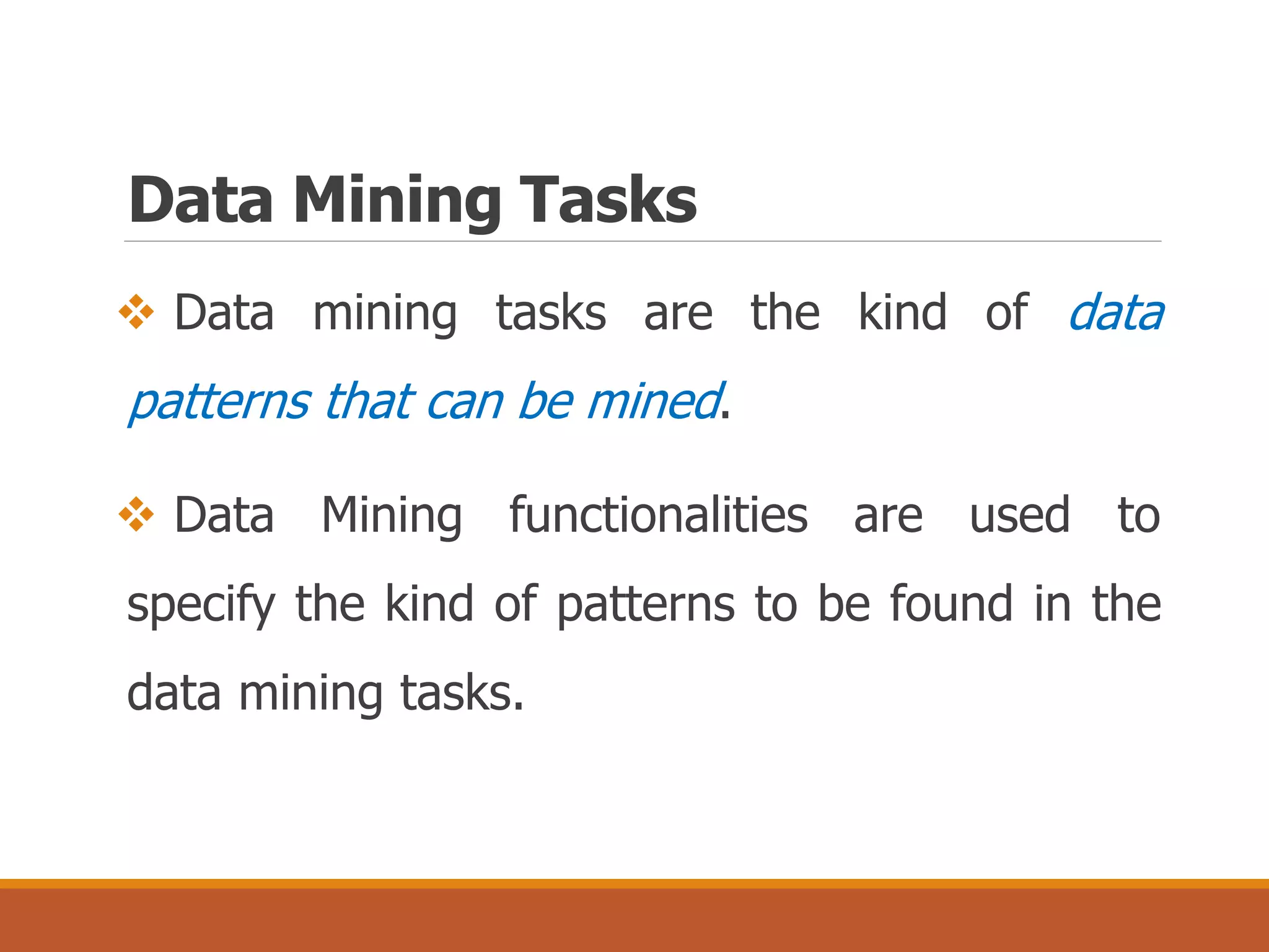 Data Mining Tasks
 Data mining tasks are the kind of data
patterns that can be mined.
 Data Mining functionalities are used to
specify the kind of patterns to be found in the
data mining tasks.
 