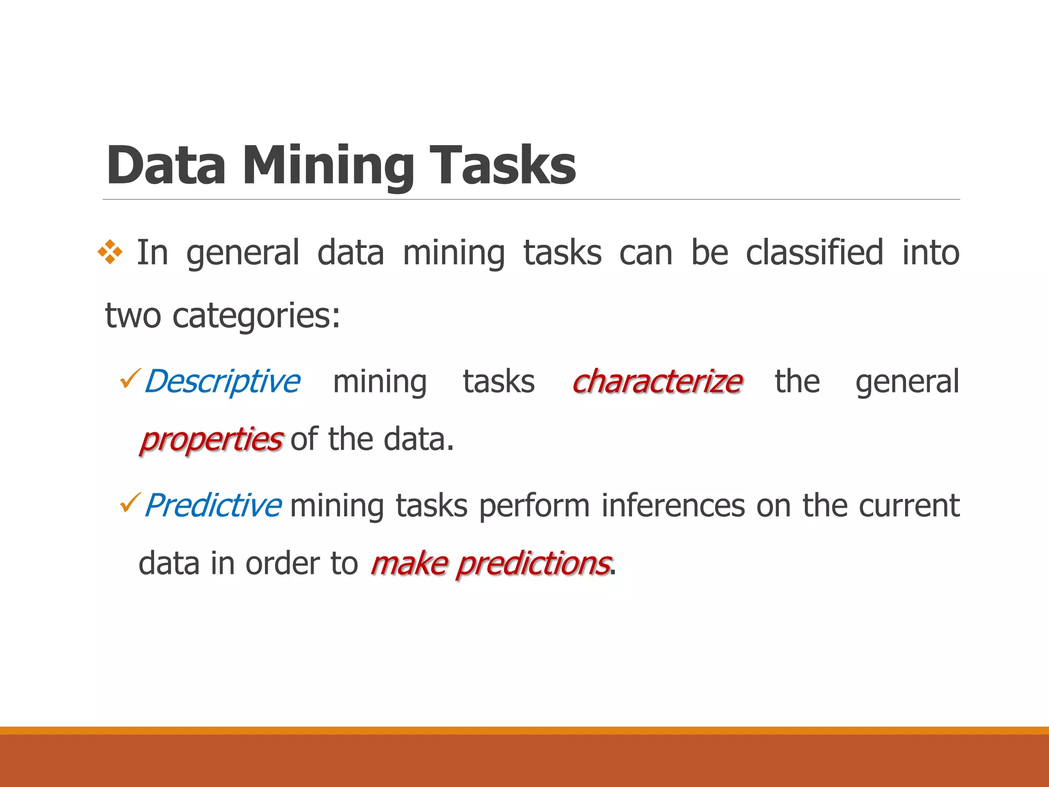  In general data mining tasks can be classified into
two categories:
Descriptive mining tasks characterize the general
properties of the data.
Predictive mining tasks perform inferences on the current
data in order to make predictions.
Data Mining Tasks
 